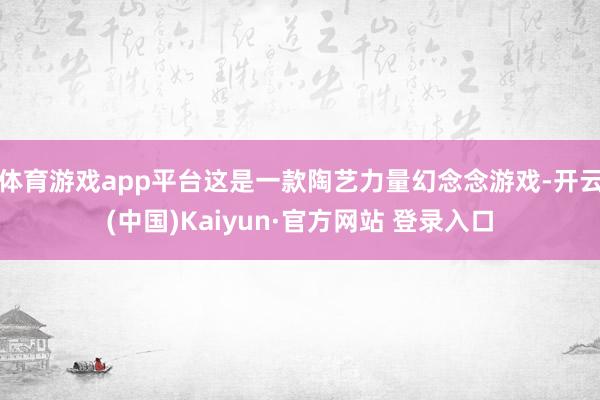 体育游戏app平台这是一款陶艺力量幻念念游戏-开云(中国)Kaiyun·官方网站 登录入口
