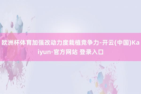 欧洲杯体育加强改动力度栽植竞争力-开云(中国)Kaiyun·官方网站 登录入口