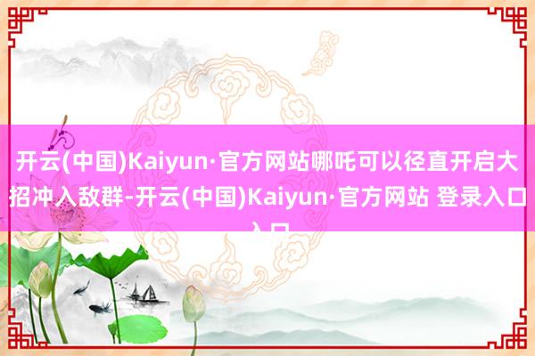 开云(中国)Kaiyun·官方网站哪吒可以径直开启大招冲入敌群-开云(中国)Kaiyun·官方网站 登录入口