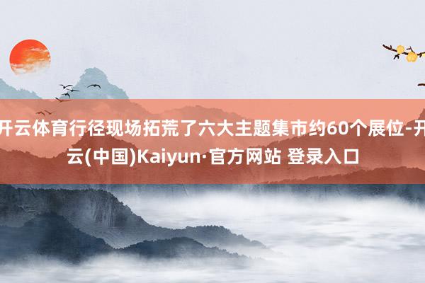 开云体育行径现场拓荒了六大主题集市约60个展位-开云(中国)Kaiyun·官方网站 登录入口