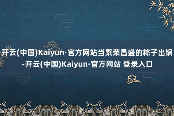 开云(中国)Kaiyun·官方网站当繁荣昌盛的粽子出锅-开云(中国)Kaiyun·官方网站 登录入口