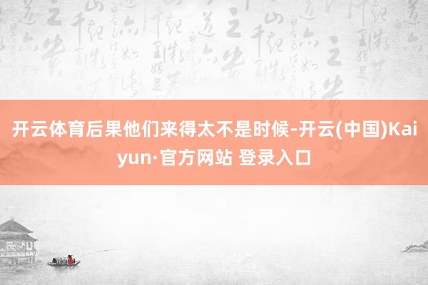 开云体育后果他们来得太不是时候-开云(中国)Kaiyun·官方网站 登录入口