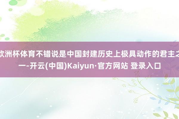 欧洲杯体育不错说是中国封建历史上极具动作的君主之一-开云(中国)Kaiyun·官方网站 登录入口
