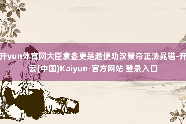 开yun体育网大臣袁盎更是趁便劝汉景帝正法晁错-开云(中国)Kaiyun·官方网站 登录入口