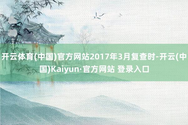 开云体育(中国)官方网站2017年3月复查时-开云(中国)Kaiyun·官方网站 登录入口
