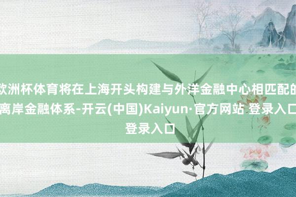 欧洲杯体育将在上海开头构建与外洋金融中心相匹配的离岸金融体系-开云(中国)Kaiyun·官方网站 登录入口