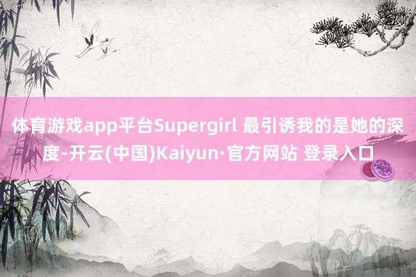 体育游戏app平台Supergirl 最引诱我的是她的深度-开云(中国)Kaiyun·官方网站 登录入口
