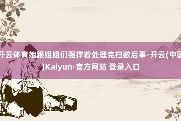 开云体育她跟姐姐们强撑着处理完扫数后事-开云(中国)Kaiyun·官方网站 登录入口