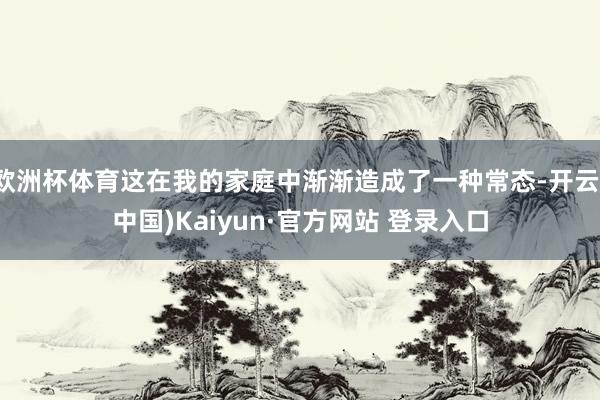 欧洲杯体育这在我的家庭中渐渐造成了一种常态-开云(中国)Kaiyun·官方网站 登录入口