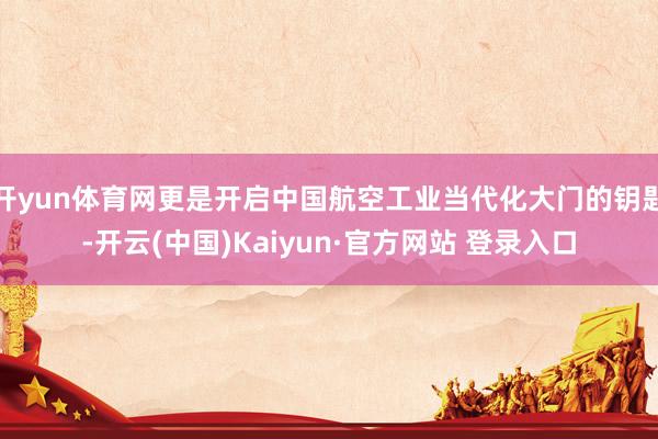 开yun体育网更是开启中国航空工业当代化大门的钥匙-开云(中国)Kaiyun·官方网站 登录入口