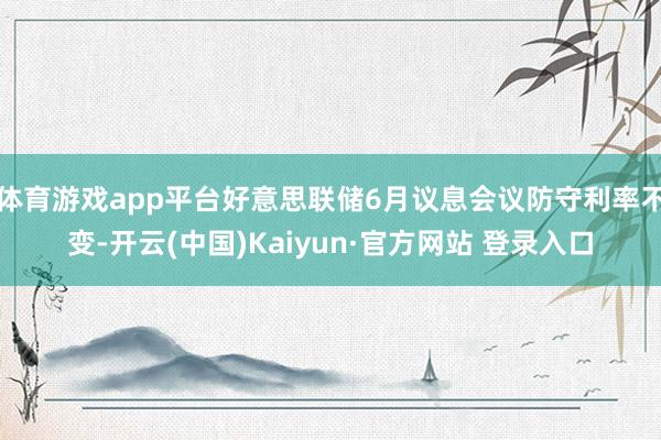 体育游戏app平台好意思联储6月议息会议防守利率不变-开云(中国)Kaiyun·官方网站 登录入口