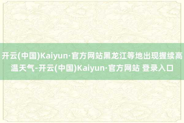开云(中国)Kaiyun·官方网站黑龙江等地出现握续高温天气-开云(中国)Kaiyun·官方网站 登录入口