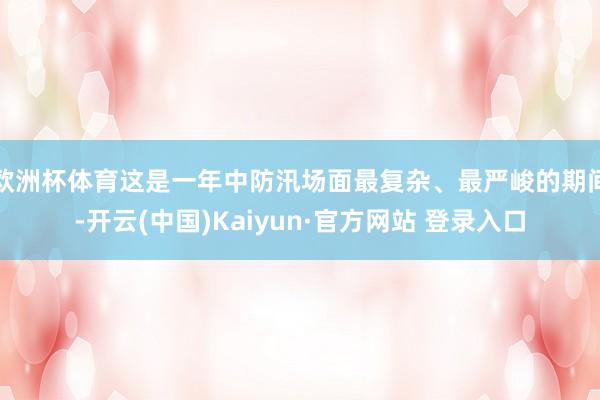 欧洲杯体育这是一年中防汛场面最复杂、最严峻的期间-开云(中国)Kaiyun·官方网站 登录入口