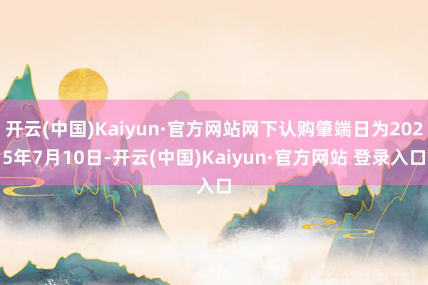 开云(中国)Kaiyun·官方网站网下认购肇端日为2025年7月10日-开云(中国)Kaiyun·官方网站 登录入口