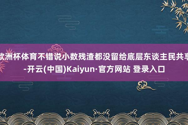 欧洲杯体育不错说小数残渣都没留给底层东谈主民共享-开云(中国)Kaiyun·官方网站 登录入口