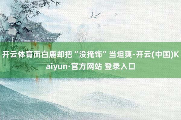 开云体育而白鹿却把“没掩饰”当坦爽-开云(中国)Kaiyun·官方网站 登录入口