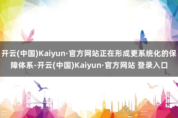 开云(中国)Kaiyun·官方网站正在形成更系统化的保障体系-开云(中国)Kaiyun·官方网站 登录入口