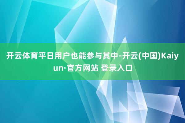 开云体育平日用户也能参与其中-开云(中国)Kaiyun·官方网站 登录入口