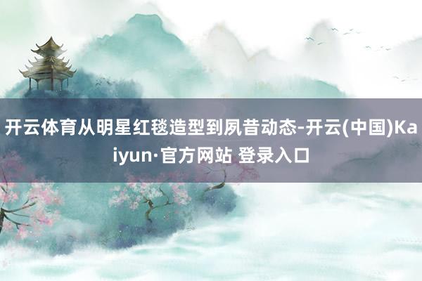 开云体育从明星红毯造型到夙昔动态-开云(中国)Kaiyun·官方网站 登录入口
