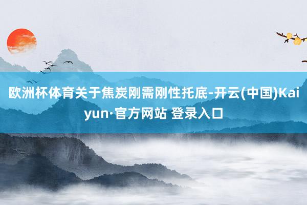欧洲杯体育关于焦炭刚需刚性托底-开云(中国)Kaiyun·官方网站 登录入口