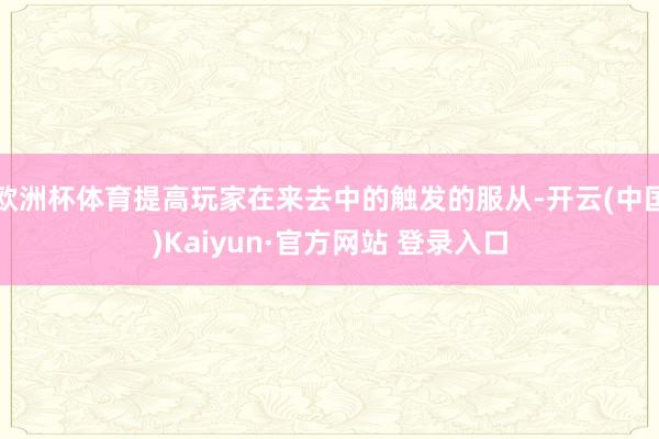 欧洲杯体育提高玩家在来去中的触发的服从-开云(中国)Kaiyun·官方网站 登录入口