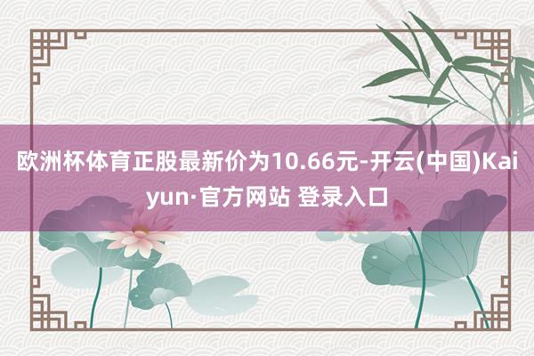 欧洲杯体育正股最新价为10.66元-开云(中国)Kaiyun·官方网站 登录入口