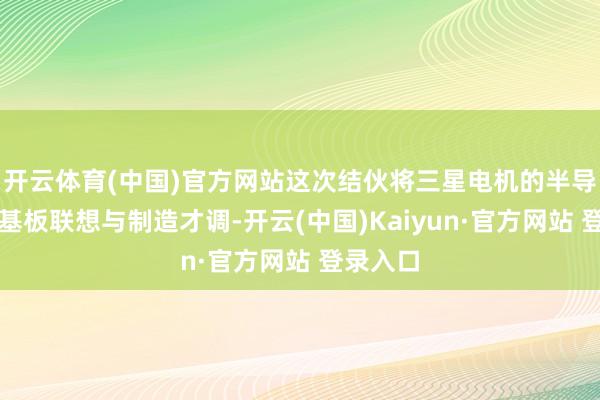 开云体育(中国)官方网站这次结伙将三星电机的半导体封装基板联想与制造才调-开云(中国)Kaiyun·官方网站 登录入口