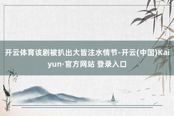开云体育该剧被扒出大皆注水情节-开云(中国)Kaiyun·官方网站 登录入口