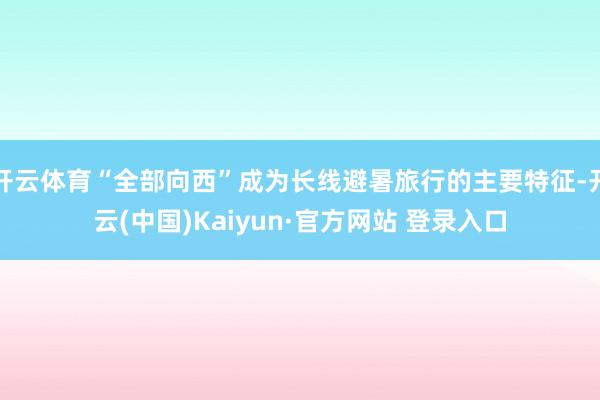 开云体育“全部向西”成为长线避暑旅行的主要特征-开云(中国)Kaiyun·官方网站 登录入口