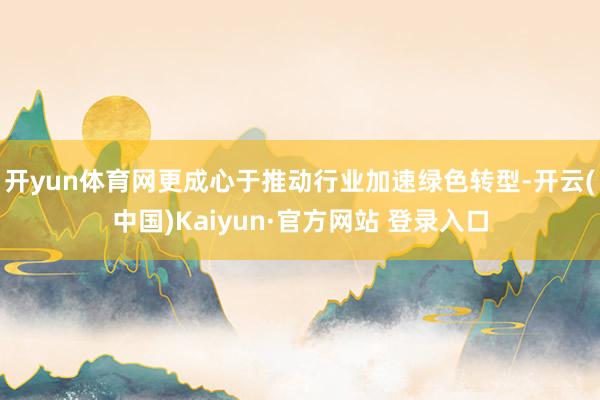 开yun体育网更成心于推动行业加速绿色转型-开云(中国)Kaiyun·官方网站 登录入口