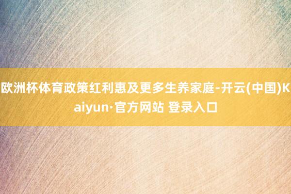 欧洲杯体育政策红利惠及更多生养家庭-开云(中国)Kaiyun·官方网站 登录入口