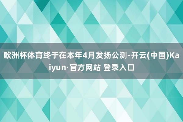 欧洲杯体育终于在本年4月发扬公测-开云(中国)Kaiyun·官方网站 登录入口