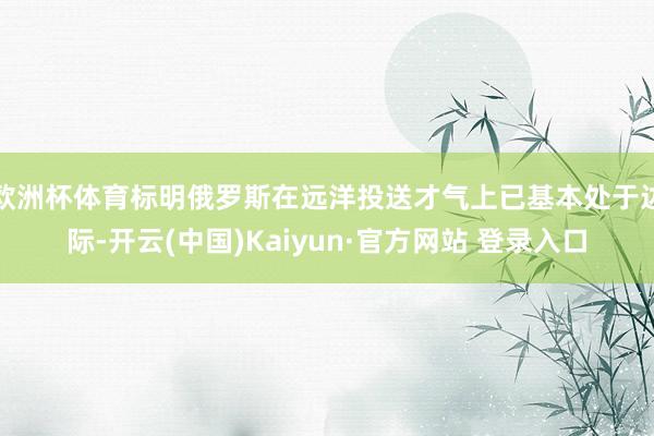 欧洲杯体育标明俄罗斯在远洋投送才气上已基本处于边际-开云(中国)Kaiyun·官方网站 登录入口