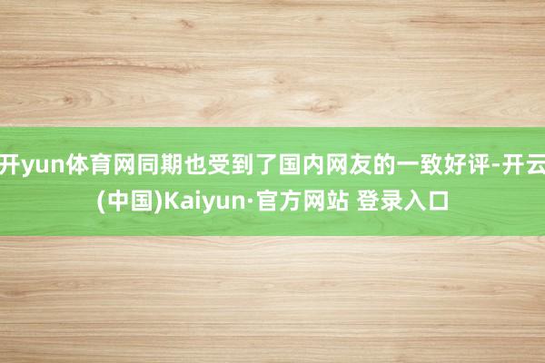 开yun体育网同期也受到了国内网友的一致好评-开云(中国)Kaiyun·官方网站 登录入口