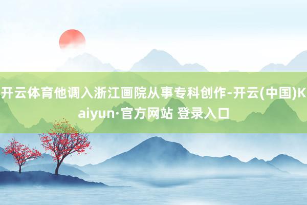 开云体育他调入浙江画院从事专科创作-开云(中国)Kaiyun·官方网站 登录入口