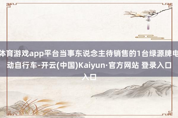 体育游戏app平台当事东说念主待销售的1台绿源牌电动自行车-开云(中国)Kaiyun·官方网站 登录入口