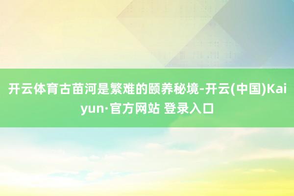 开云体育古苗河是繁难的颐养秘境-开云(中国)Kaiyun·官方网站 登录入口