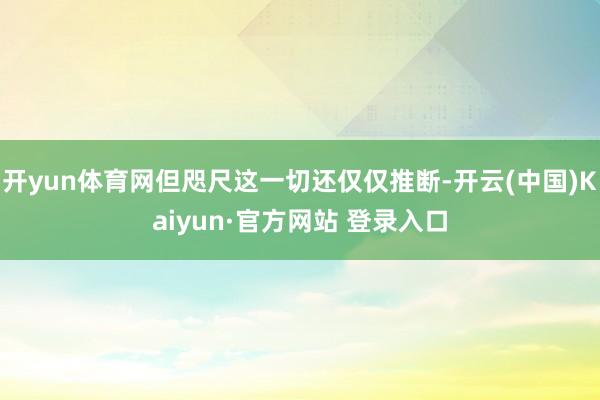 开yun体育网但咫尺这一切还仅仅推断-开云(中国)Kaiyun·官方网站 登录入口