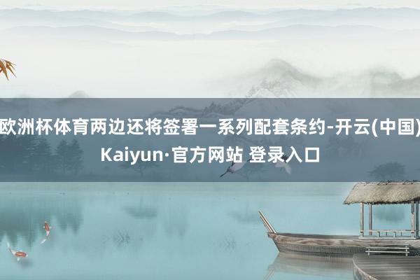 欧洲杯体育两边还将签署一系列配套条约-开云(中国)Kaiyun·官方网站 登录入口