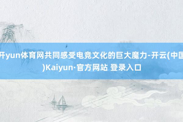 开yun体育网共同感受电竞文化的巨大魔力-开云(中国)Kaiyun·官方网站 登录入口