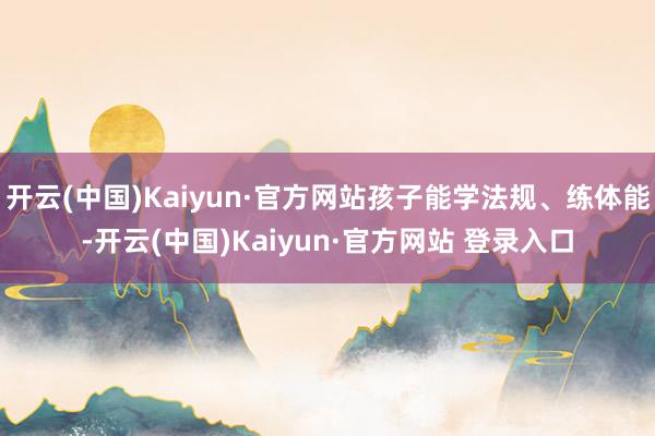 开云(中国)Kaiyun·官方网站孩子能学法规、练体能-开云(中国)Kaiyun·官方网站 登录入口