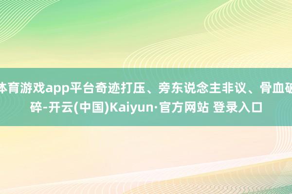 体育游戏app平台奇迹打压、旁东说念主非议、骨血破碎-开云(中国)Kaiyun·官方网站 登录入口