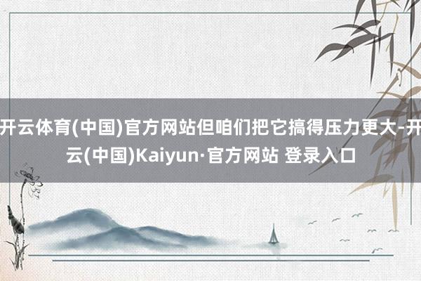 开云体育(中国)官方网站但咱们把它搞得压力更大-开云(中国)Kaiyun·官方网站 登录入口