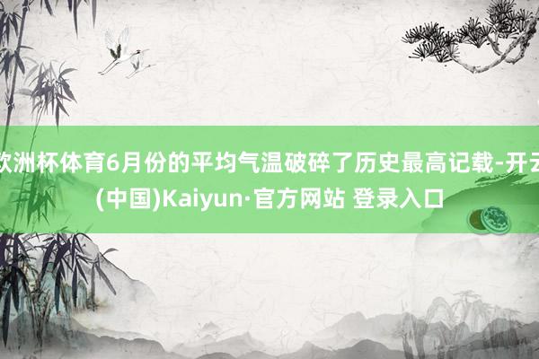 欧洲杯体育6月份的平均气温破碎了历史最高记载-开云(中国)Kaiyun·官方网站 登录入口
