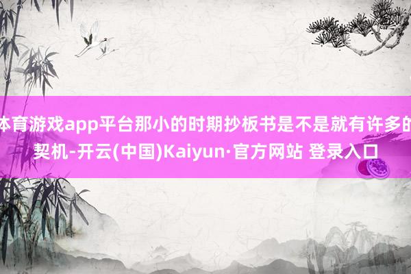 体育游戏app平台那小的时期抄板书是不是就有许多的契机-开云(中国)Kaiyun·官方网站 登录入口