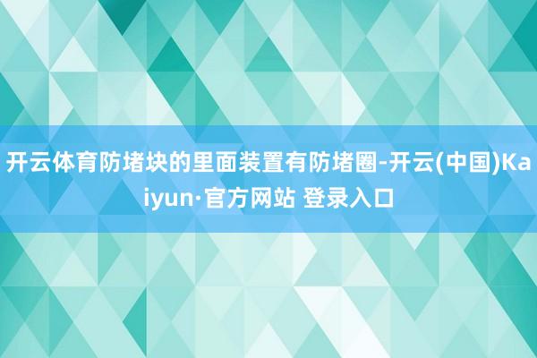 开云体育防堵块的里面装置有防堵圈-开云(中国)Kaiyun·官方网站 登录入口