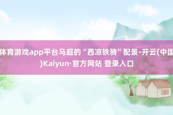 体育游戏app平台马超的“西凉铁骑”配景-开云(中国)Kaiyun·官方网站 登录入口