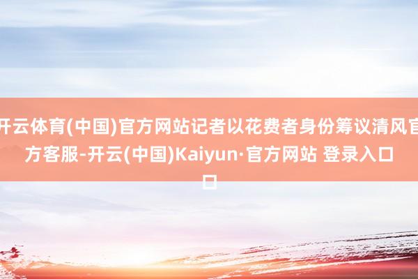 开云体育(中国)官方网站记者以花费者身份筹议清风官方客服-开云(中国)Kaiyun·官方网站 登录入口