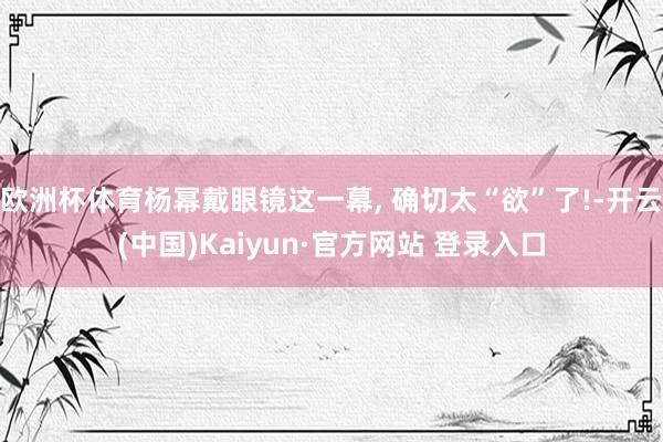 欧洲杯体育杨幂戴眼镜这一幕, 确切太“欲”了!-开云(中国)Kaiyun·官方网站 登录入口