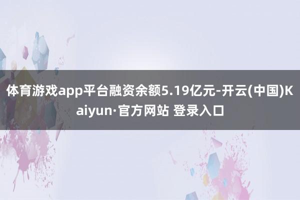 体育游戏app平台融资余额5.19亿元-开云(中国)Kaiyun·官方网站 登录入口